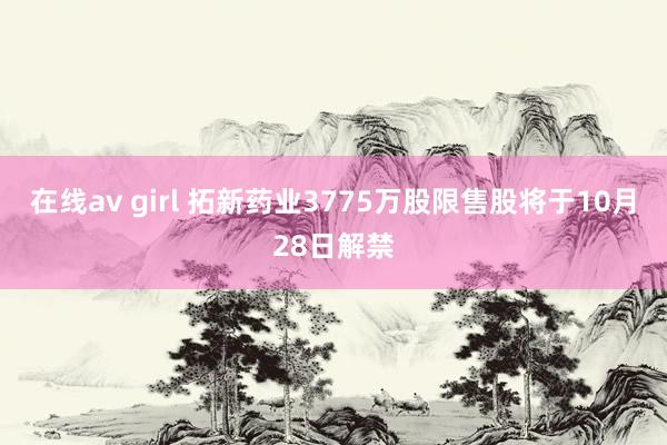 在线av girl 拓新药业3775万股限售股将于10月28日解禁