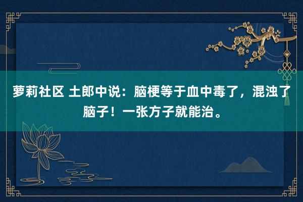 萝莉社区 土郎中说：脑梗等于血中毒了，混浊了脑子！一张方子就能治。