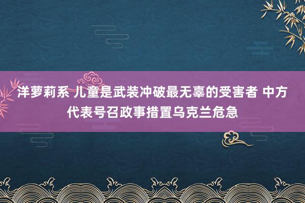 洋萝莉系 儿童是武装冲破最无辜的受害者 中方代表号召政事措置乌克兰危急