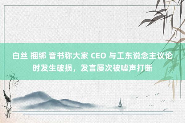 白丝 捆绑 音书称大家 CEO 与工东说念主议论时发生破损，发言屡次被嘘声打断