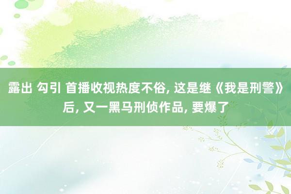 露出 勾引 首播收视热度不俗， 这是继《我是刑警》后， 又一黑马刑侦作品， 要爆了