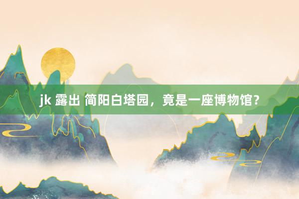 jk 露出 简阳白塔园，竟是一座博物馆？