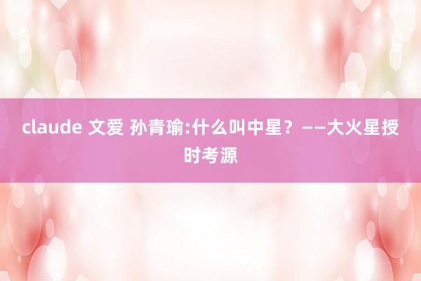 claude 文爱 孙青瑜:什么叫中星？——大火星授时考源