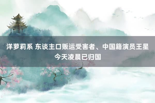 洋萝莉系 东谈主口贩运受害者、中国籍演员王星今天凌晨已归国