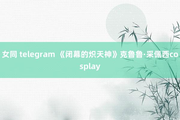 女同 telegram 《闭幕的炽天神》克鲁鲁·采佩西cosplay