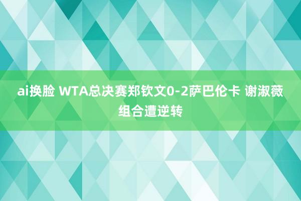 ai换脸 WTA总决赛郑钦文0-2萨巴伦卡 谢淑薇组合遭逆转