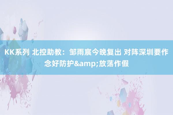 KK系列 北控助教：邹雨宸今晚复出 对阵深圳要作念好防护&放荡作假