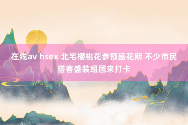 在线av hsex 北宅樱桃花参预盛花期 不少市民搭客盛装组团来打卡