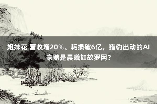 姐妹花 营收增20%、耗损破6亿，猎豹出动的AI豪赌是晨曦如故罗网？