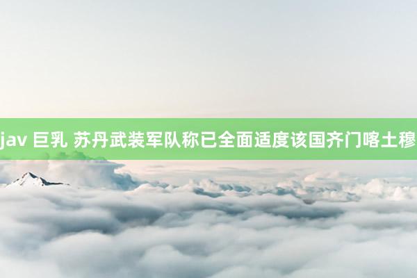 jav 巨乳 苏丹武装军队称已全面适度该国齐门喀土穆