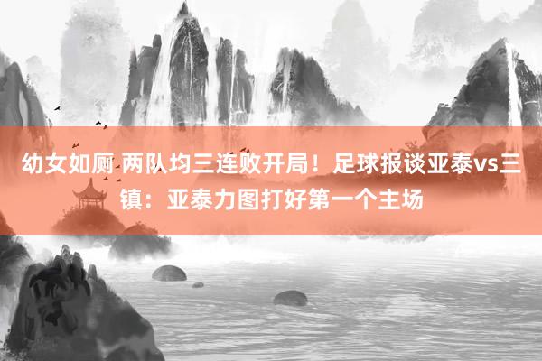 幼女如厕 两队均三连败开局！足球报谈亚泰vs三镇：亚泰力图打好第一个主场