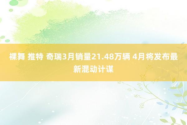 裸舞 推特 奇瑞3月销量21.48万辆 4月将发布最新混动计谋