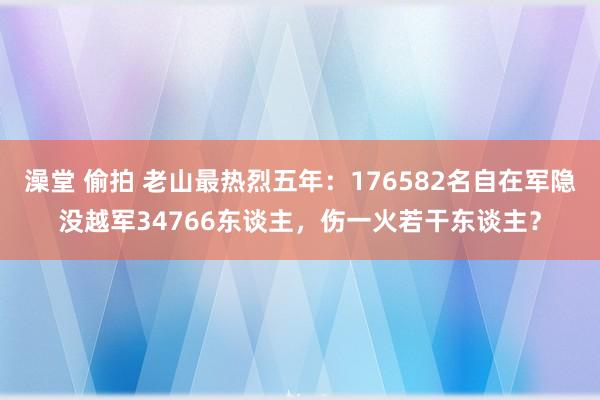 澡堂 偷拍 老山最热烈五年：176582名自在军隐没越军34766东谈主，伤一火若干东谈主？