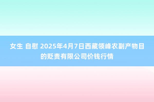 女生 自慰 2025年4月7日西藏领峰农副产物目的贬责有限公司价钱行情