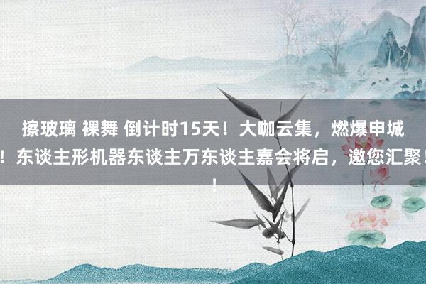 擦玻璃 裸舞 倒计时15天！大咖云集，燃爆申城！东谈主形机器东谈主万东谈主嘉会将启，邀您汇聚！