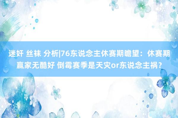 迷奸 丝袜 分析|76东说念主休赛期瞻望：休赛期赢家无酷好 倒霉赛季是天灾or东说念主祸？