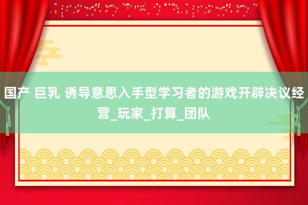 国产 巨乳 诱导意思入手型学习者的游戏开辟决议经营_玩家_打算_团队