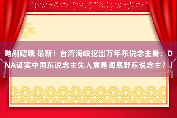 呦剐蹭哦 最新！台湾海峡挖出万年东说念主骨：DNA证实中国东说念主先人竟是海底野东说念主？！