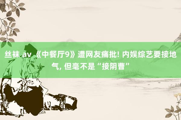 丝袜 av 《中餐厅9》遭网友痛批! 内娱综艺要接地气， 但毫不是“接阴曹”