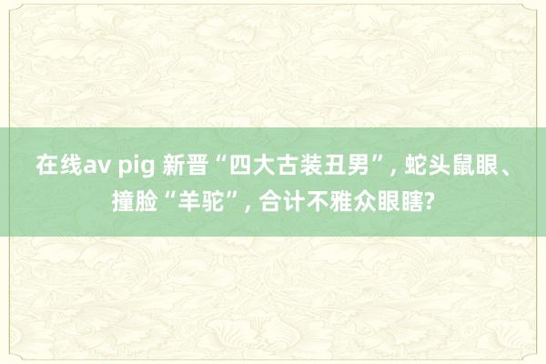 在线av pig 新晋“四大古装丑男”， 蛇头鼠眼、撞脸“羊驼”， 合计不雅众眼瞎?