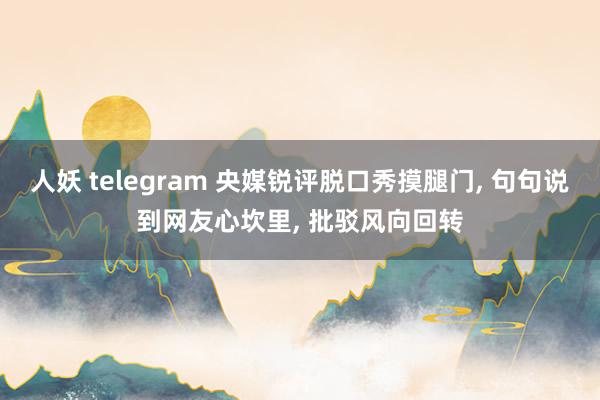 人妖 telegram 央媒锐评脱口秀摸腿门， 句句说到网友心坎里， 批驳风向回转