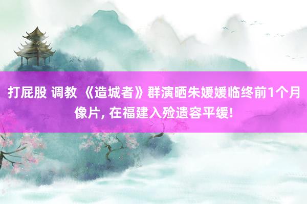 打屁股 调教 《造城者》群演晒朱媛媛临终前1个月像片， 在福建入殓遗容平缓!